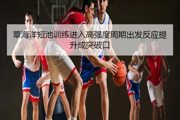 覃海洋短池训练进入高强度周期出发反应提升成突破口