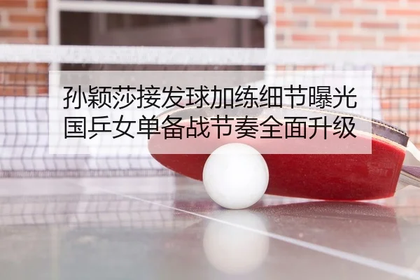 孙颖莎接发球加练细节曝光 国乒女单备战节奏全面升级