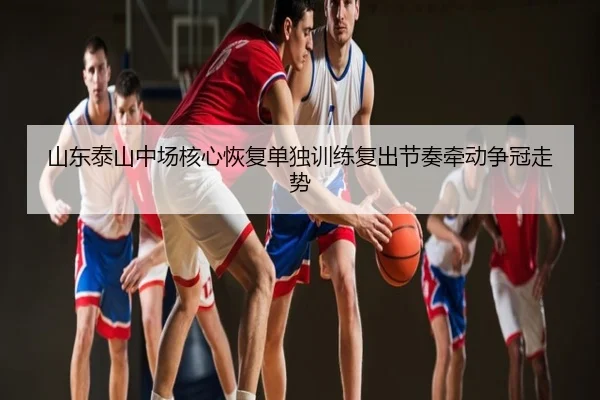 山东泰山中场核心恢复单独训练复出节奏牵动争冠走势
