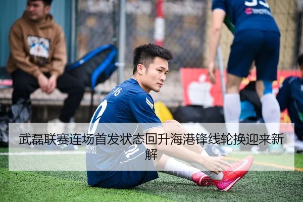 武磊联赛连场首发状态回升海港锋线轮换迎来新解