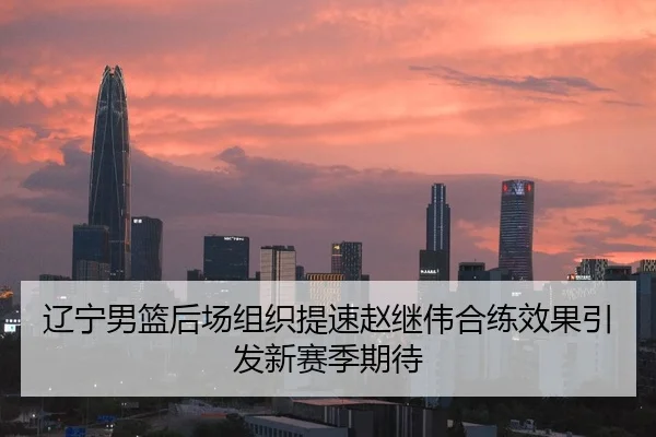 辽宁男篮后场组织提速赵继伟合练效果引发新赛季期待