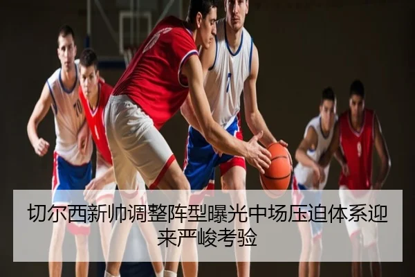 切尔西新帅调整阵型曝光中场压迫体系迎来严峻考验